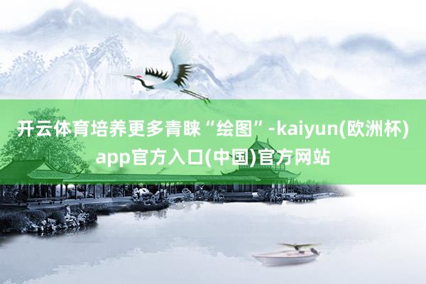 开云体育培养更多青睐“绘图”-kaiyun(欧洲杯)app官方入口(中国)官方网站