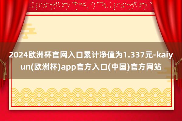 2024欧洲杯官网入口累计净值为1.337元-kaiyun(欧洲杯)app官方入口(中国)官方网站