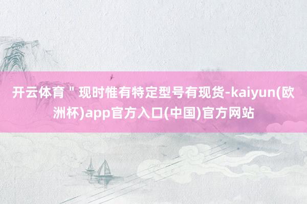 开云体育＂现时惟有特定型号有现货-kaiyun(欧洲杯)app官方入口(中国)官方网站