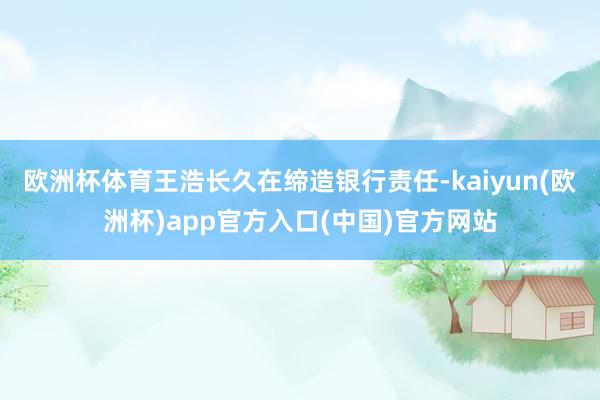 欧洲杯体育王浩长久在缔造银行责任-kaiyun(欧洲杯)app官方入口(中国)官方网站