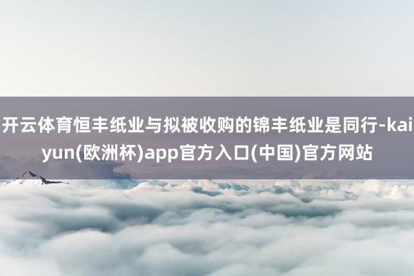 开云体育恒丰纸业与拟被收购的锦丰纸业是同行-kaiyun(欧洲杯)app官方入口(中国)官方网站