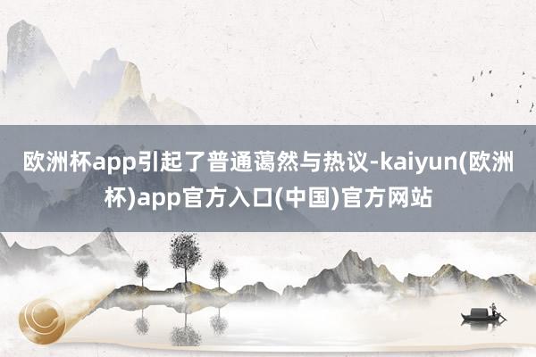 欧洲杯app引起了普通蔼然与热议-kaiyun(欧洲杯)app官方入口(中国)官方网站