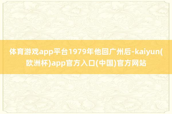 体育游戏app平台1979年他回广州后-kaiyun(欧洲杯)app官方入口(中国)官方网站