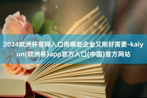 2024欧洲杯官网入口而哪些企业又刚好需要-kaiyun(欧洲杯)app官方入口(中国)官方网站