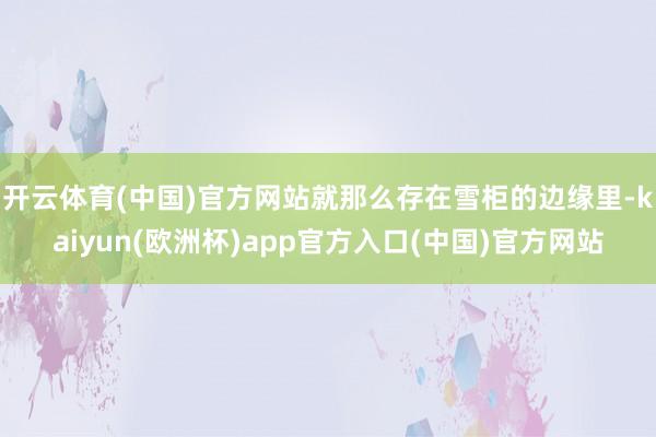 开云体育(中国)官方网站就那么存在雪柜的边缘里-kaiyun(欧洲杯)app官方入口(中国)官方网站