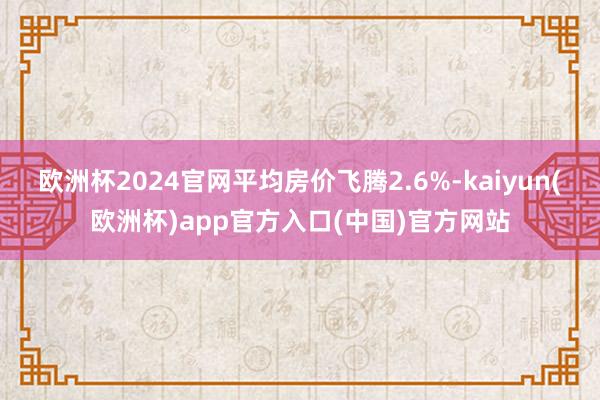 欧洲杯2024官网平均房价飞腾2.6%-kaiyun(欧洲杯)app官方入口(中国)官方网站