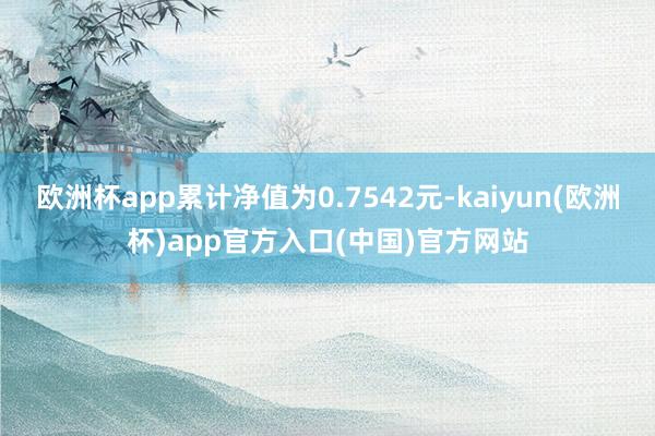 欧洲杯app累计净值为0.7542元-kaiyun(欧洲杯)app官方入口(中国)官方网站