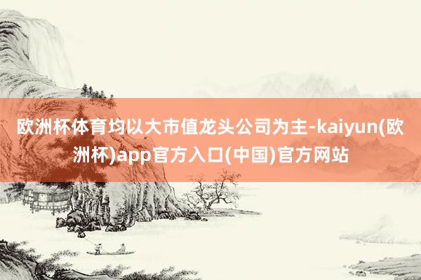 欧洲杯体育均以大市值龙头公司为主-kaiyun(欧洲杯)app官方入口(中国)官方网站