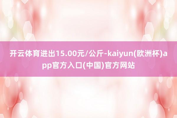 开云体育进出15.00元/公斤-kaiyun(欧洲杯)app官方入口(中国)官方网站