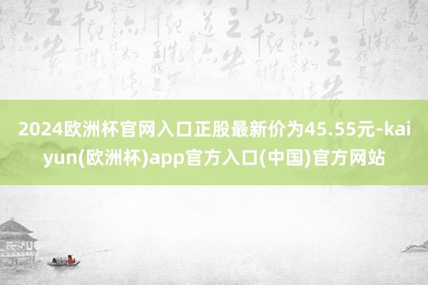 2024欧洲杯官网入口正股最新价为45.55元-kaiyun(欧洲杯)app官方入口(中国)官方网站