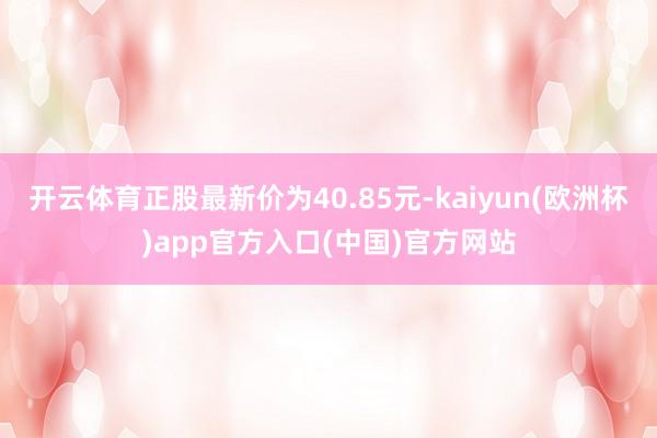 开云体育正股最新价为40.85元-kaiyun(欧洲杯)app官方入口(中国)官方网站