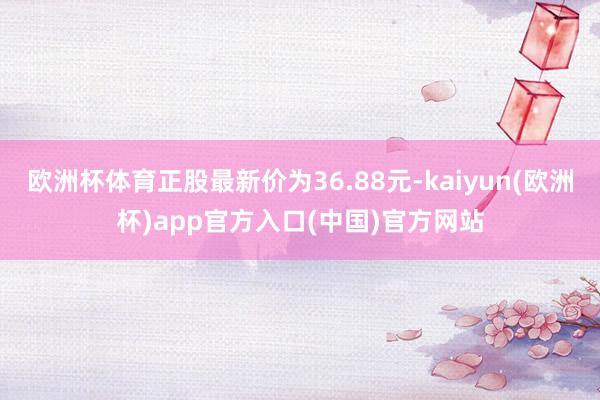 欧洲杯体育正股最新价为36.88元-kaiyun(欧洲杯)app官方入口(中国)官方网站