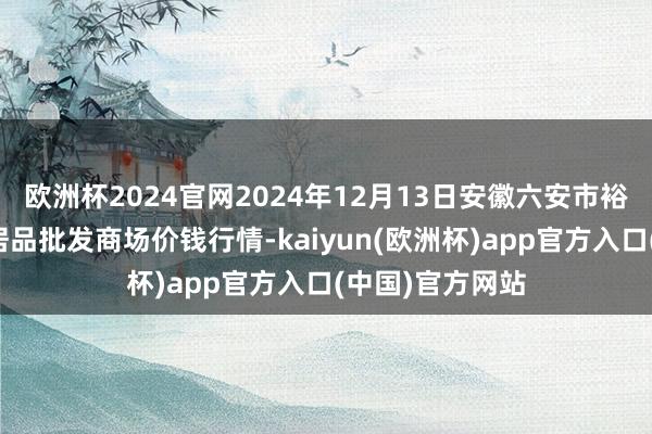 欧洲杯2024官网2024年12月13日安徽六安市裕安区紫竹林农居品批发商场价钱行情-kaiyun(欧洲杯)app官方入口(中国)官方网站