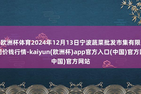 欧洲杯体育2024年12月13日宁波蔬菜批发市集有限公司价钱行情-kaiyun(欧洲杯)app官方入口(中国)官方网站