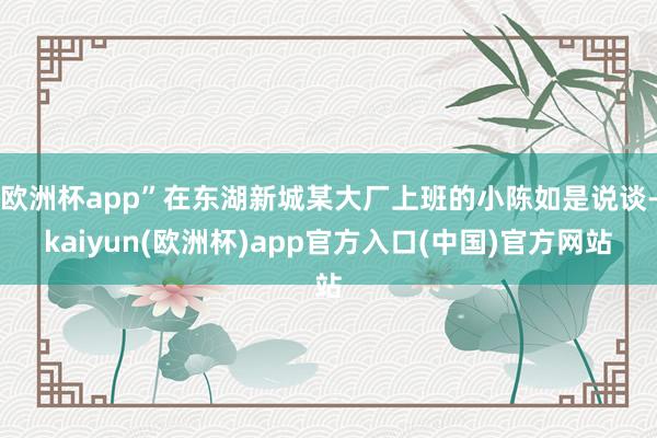 欧洲杯app”在东湖新城某大厂上班的小陈如是说谈-kaiyun(欧洲杯)app官方入口(中国)官方网站