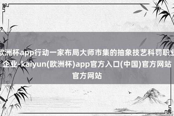 欧洲杯app行动一家布局大师市集的抽象技艺科罚职业企业-kaiyun(欧洲杯)app官方入口(中国)官方网站