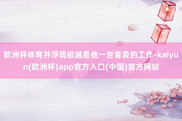 欧洲杯体育并浮现极越是他一世喜爱的工作-kaiyun(欧洲杯)app官方入口(中国)官方网站