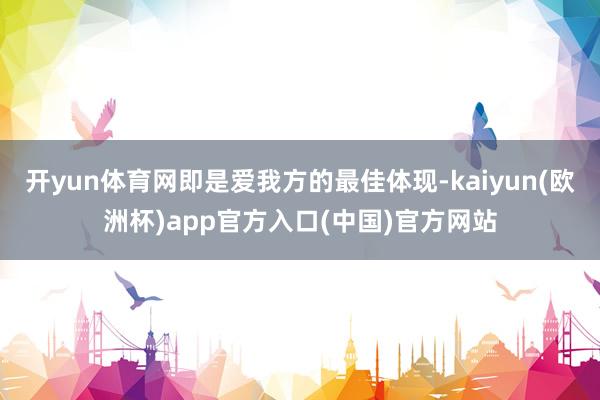 开yun体育网即是爱我方的最佳体现-kaiyun(欧洲杯)app官方入口(中国)官方网站