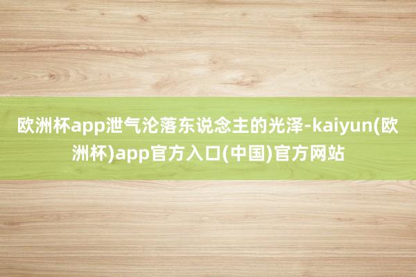 欧洲杯app泄气沦落东说念主的光泽-kaiyun(欧洲杯)app官方入口(中国)官方网站