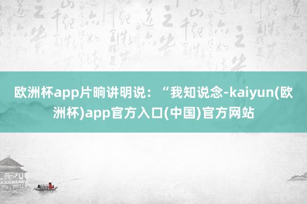 欧洲杯app片晌讲明说：“我知说念-kaiyun(欧洲杯)app官方入口(中国)官方网站