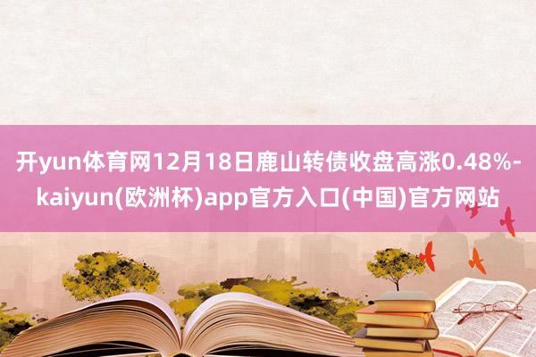 开yun体育网12月18日鹿山转债收盘高涨0.48%-kaiyun(欧洲杯)app官方入口(中国)官方网站