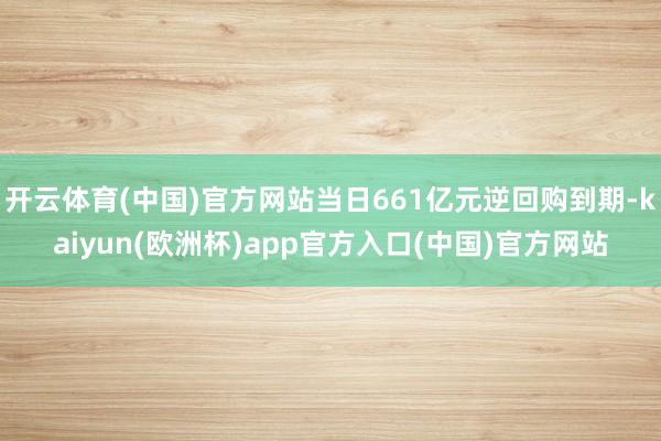 开云体育(中国)官方网站当日661亿元逆回购到期-kaiyun(欧洲杯)app官方入口(中国)官方网站