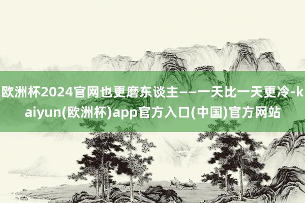 欧洲杯2024官网也更磨东谈主——一天比一天更冷-kaiyun(欧洲杯)app官方入口(中国)官方网站