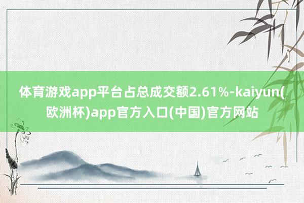 体育游戏app平台占总成交额2.61%-kaiyun(欧洲杯)app官方入口(中国)官方网站