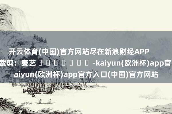 开云体育(中国)官方网站尽在新浪财经APP            						株连裁剪：秦艺 							-kaiyun(欧洲杯)app官方入口(中国)官方网站