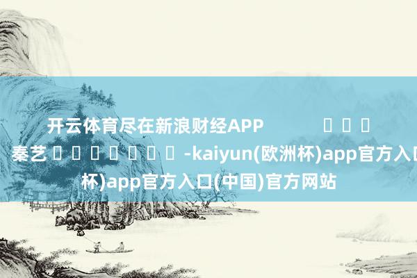 开云体育尽在新浪财经APP            						背负剪辑：秦艺 							-kaiyun(欧洲杯)app官方入口(中国)官方网站