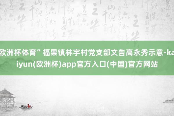 欧洲杯体育”福果镇林宇村党支部文告高永秀示意-kaiyun(欧洲杯)app官方入口(中国)官方网站