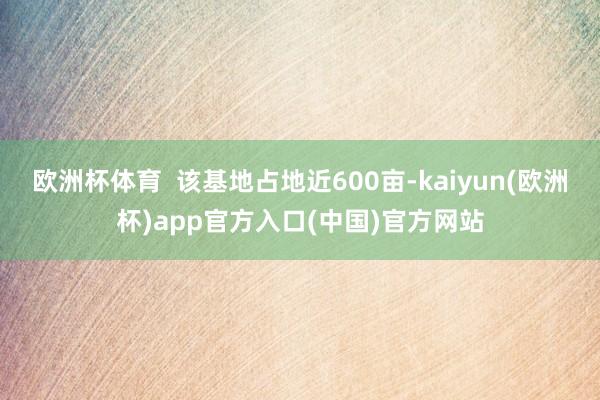 欧洲杯体育  该基地占地近600亩-kaiyun(欧洲杯)app官方入口(中国)官方网站