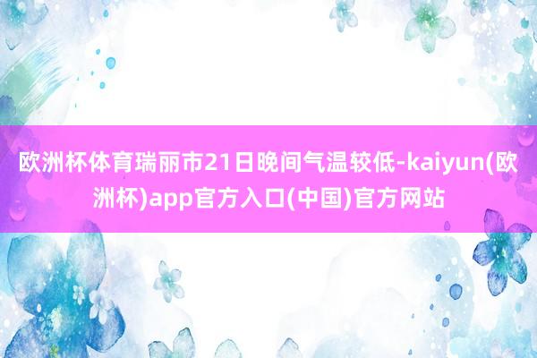 欧洲杯体育瑞丽市21日晚间气温较低-kaiyun(欧洲杯)app官方入口(中国)官方网站