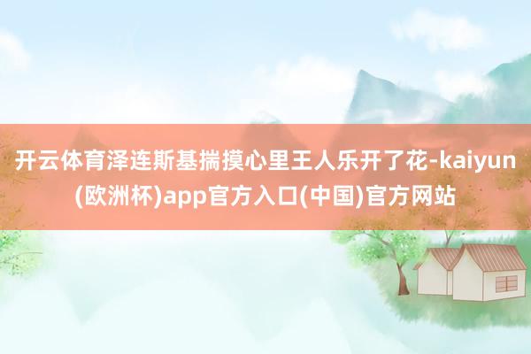 开云体育泽连斯基揣摸心里王人乐开了花-kaiyun(欧洲杯)app官方入口(中国)官方网站