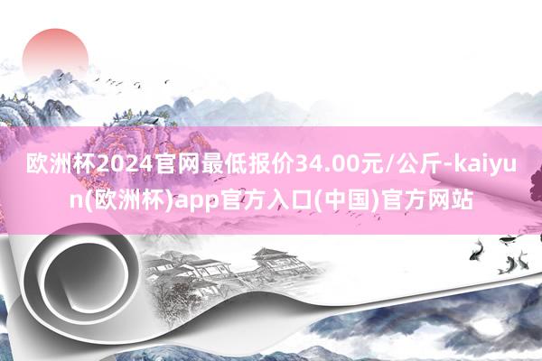 欧洲杯2024官网最低报价34.00元/公斤-kaiyun(欧洲杯)app官方入口(中国)官方网站