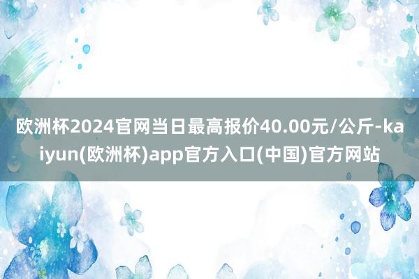 欧洲杯2024官网当日最高报价40.00元/公斤-kaiyun(欧洲杯)app官方入口(中国)官方网站