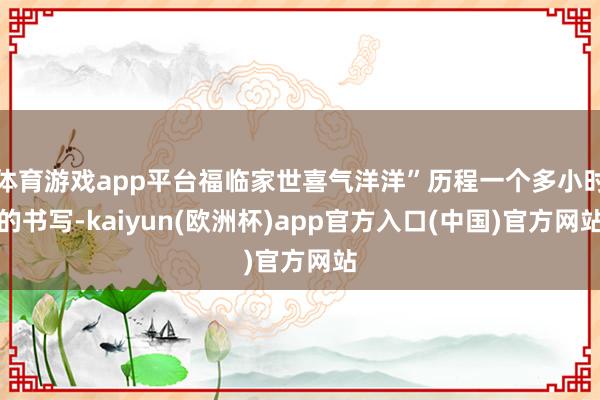 体育游戏app平台福临家世喜气洋洋”历程一个多小时的书写-kaiyun(欧洲杯)app官方入口(中国)官方网站