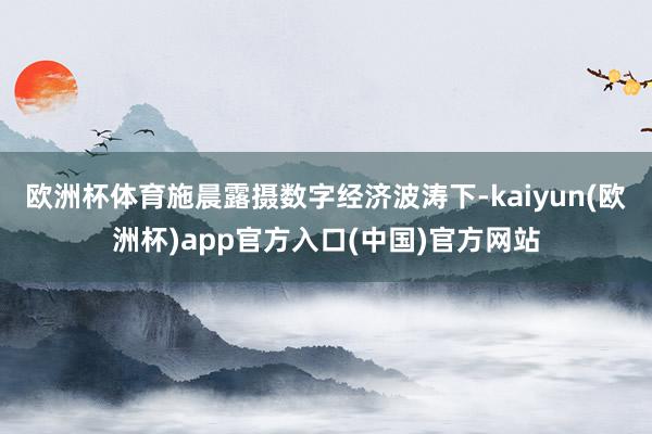 欧洲杯体育施晨露摄　　数字经济波涛下-kaiyun(欧洲杯)app官方入口(中国)官方网站