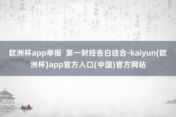 欧洲杯app举报  第一财经告白结合-kaiyun(欧洲杯)app官方入口(中国)官方网站