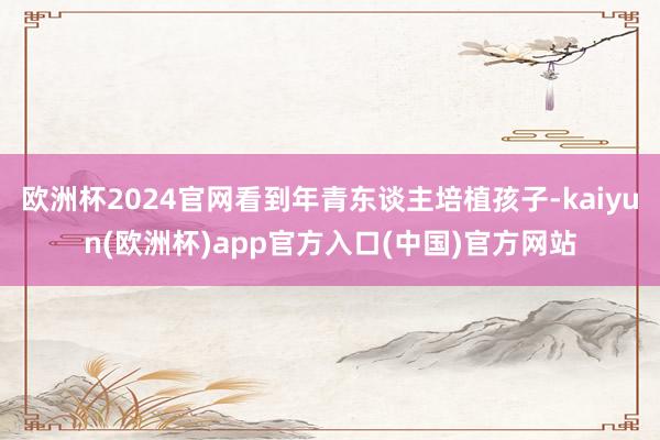 欧洲杯2024官网看到年青东谈主培植孩子-kaiyun(欧洲杯)app官方入口(中国)官方网站