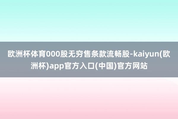 欧洲杯体育000股无穷售条款流畅股-kaiyun(欧洲杯)app官方入口(中国)官方网站