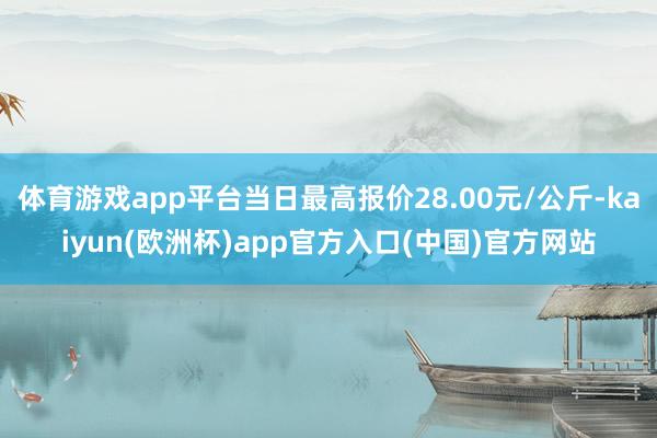 体育游戏app平台当日最高报价28.00元/公斤-kaiyun(欧洲杯)app官方入口(中国)官方网站