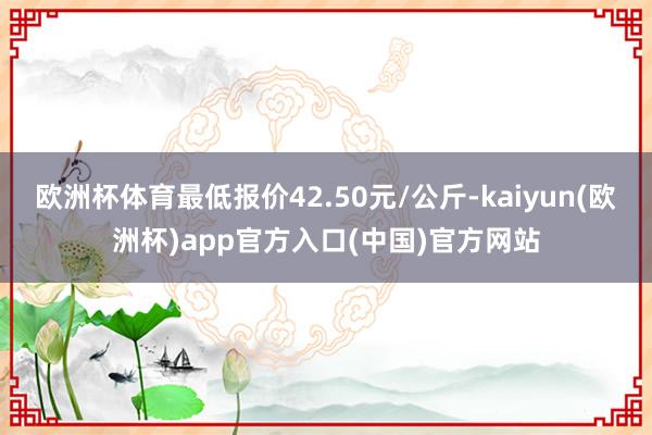 欧洲杯体育最低报价42.50元/公斤-kaiyun(欧洲杯)app官方入口(中国)官方网站