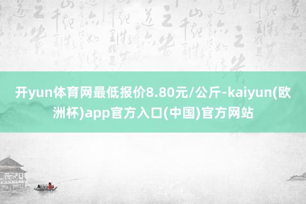 开yun体育网最低报价8.80元/公斤-kaiyun(欧洲杯)app官方入口(中国)官方网站