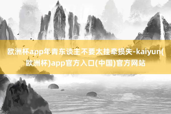 欧洲杯app年青东谈主不要太挂牵损失-kaiyun(欧洲杯)app官方入口(中国)官方网站