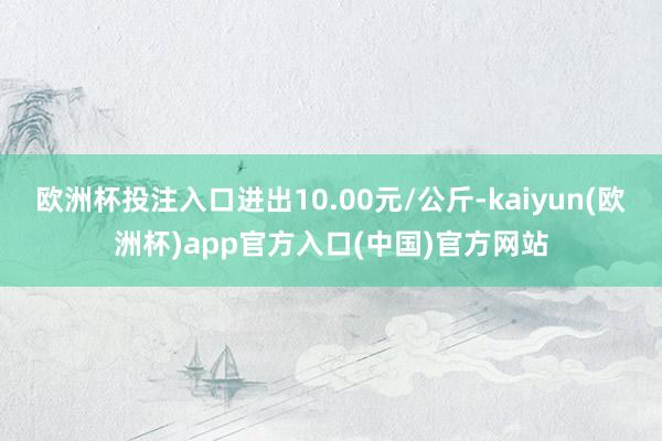 欧洲杯投注入口进出10.00元/公斤-kaiyun(欧洲杯)app官方入口(中国)官方网站