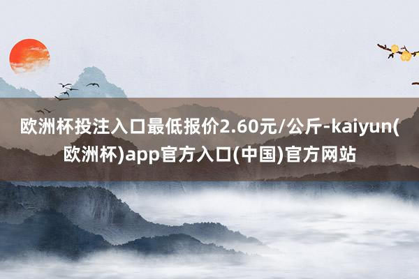 欧洲杯投注入口最低报价2.60元/公斤-kaiyun(欧洲杯)app官方入口(中国)官方网站