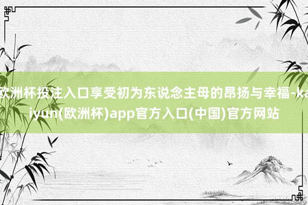 欧洲杯投注入口享受初为东说念主母的昂扬与幸福-kaiyun(欧洲杯)app官方入口(中国)官方网站