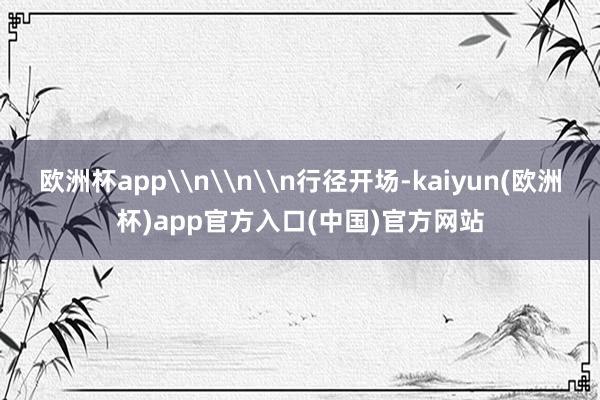 欧洲杯app\n\n\n行径开场-kaiyun(欧洲杯)app官方入口(中国)官方网站