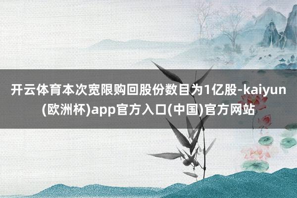 开云体育本次宽限购回股份数目为1亿股-kaiyun(欧洲杯)app官方入口(中国)官方网站